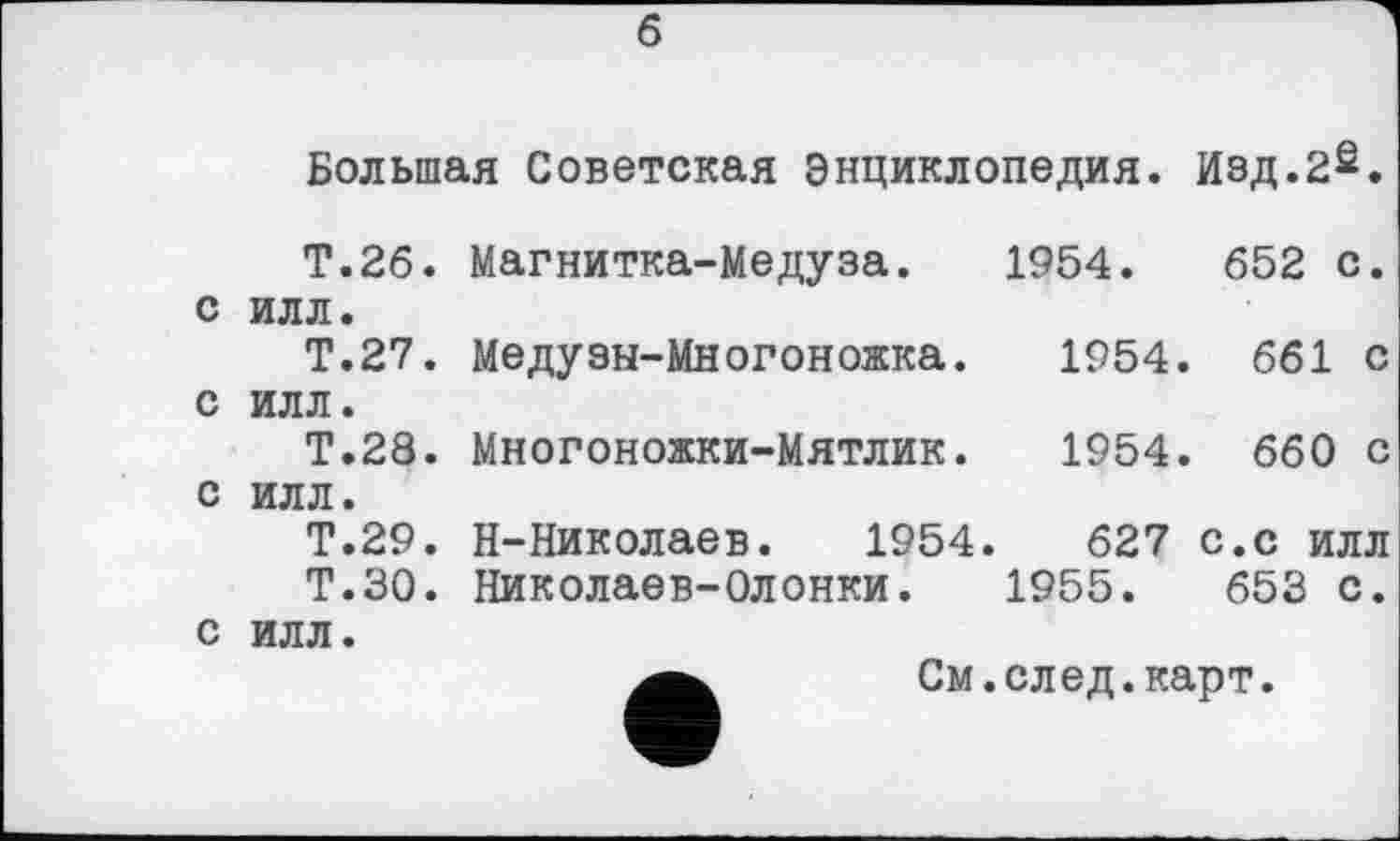 ﻿б
Большая Советская Энциклопедия. Изд.2s.
Т.26. Магнитка-Медуза. 1954.	652 с.
с илл.
Т.27. Медузн-Многоножка.	1954. 661 с
с илл.
Т.28. Многоножки-Мятлик.	1954. 660 с
с илл.
Т.29. Н-Николаев. 1954.	627 с.с илл
Т.30. Николаев-Олонки. 1955.	653 с.
с илл.
См.след.карт